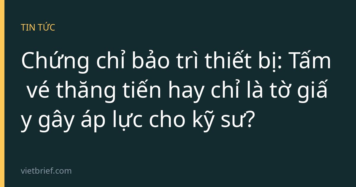 Chứng chỉ bảo trì thiết bị: Tấm vé thăng tiến hay chỉ là tờ giấy gây áp lực cho kỹ sư?