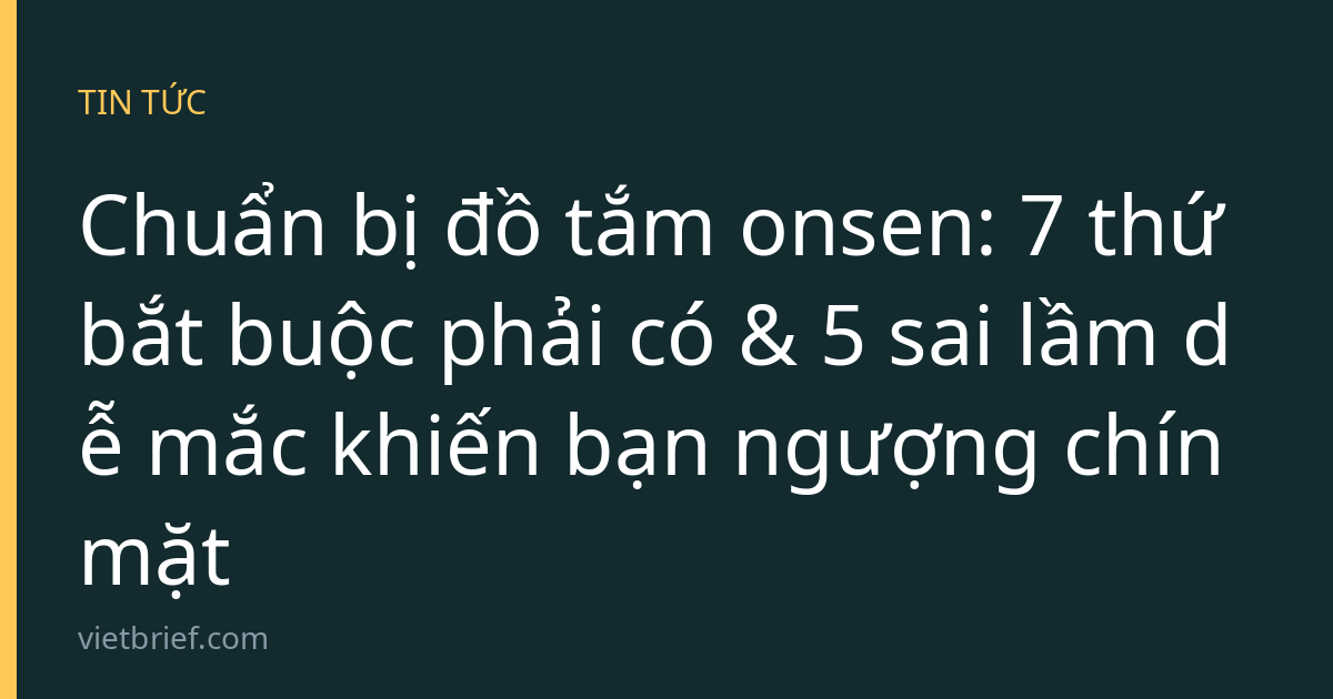 Chuẩn bị đồ tắm onsen: 7 thứ bắt buộc phải có & 5 sai lầm dễ mắc khiến bạn ngượng chín mặt