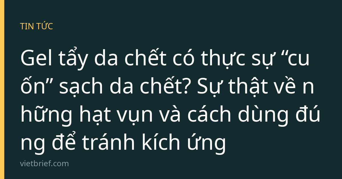 Gel tẩy da chết có thực sự “cuốn” sạch da chết? Sự thật về những hạt vụn và cách dùng đúng để tránh kích ứng