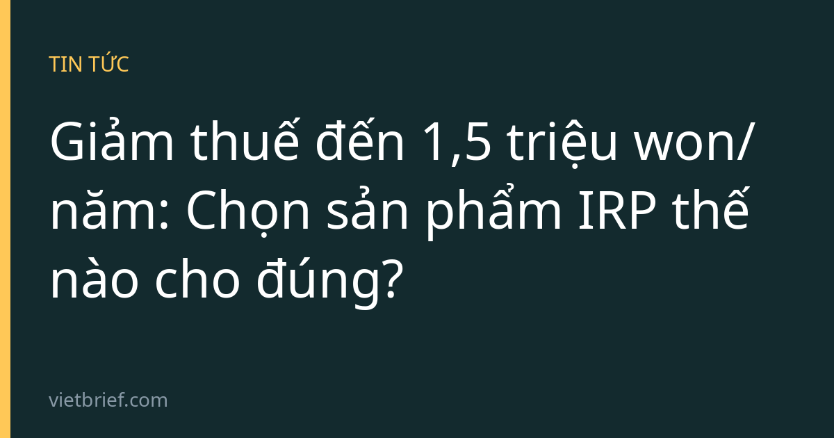 Giảm thuế đến 1,5 triệu won/năm: Chọn sản phẩm IRP thế nào cho đúng?