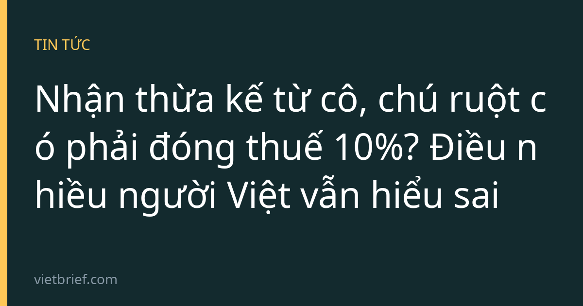 Nhận thừa kế từ cô, chú ruột có phải đóng thuế 10%? Điều nhiều người Việt vẫn hiểu sai