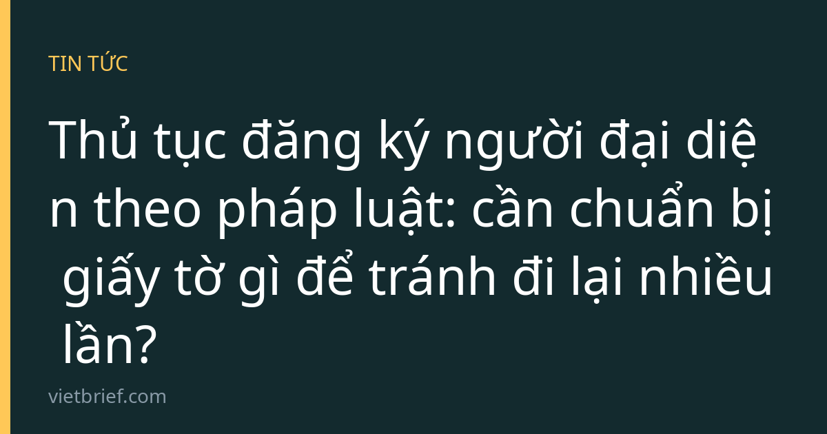 Thủ tục đăng ký người đại diện theo pháp luật: cần chuẩn bị giấy tờ gì để tránh đi lại nhiều lần?