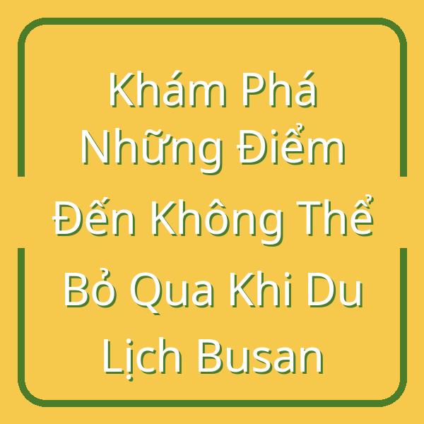 Khám Phá Những Điểm Đến Không Thể Bỏ Qua Khi Du Lịch Busan