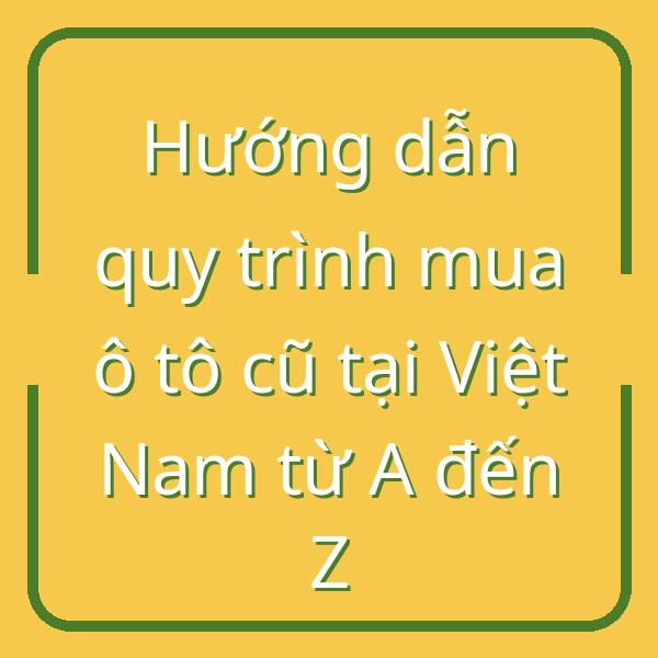Hướng dẫn quy trình mua ô tô cũ tại Việt Nam từ A đến Z