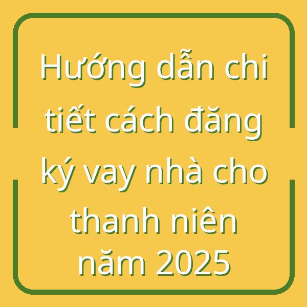 Hướng dẫn chi tiết cách đăng ký vay nhà cho thanh niên năm 2025
