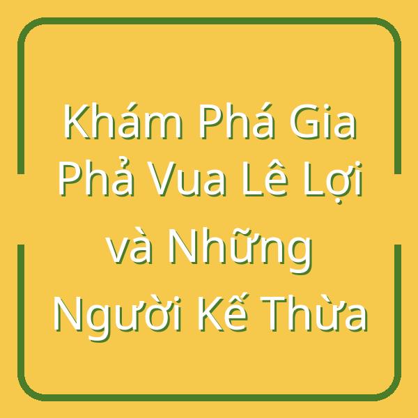 Khám Phá Gia Phả Vua Lê Lợi và Những Người Kế Thừa