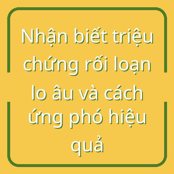 Nhận biết triệu chứng rối loạn lo âu và cách ứng phó hiệu quả