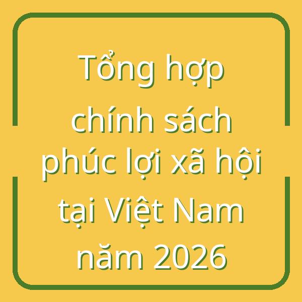 Tổng hợp chính sách phúc lợi xã hội tại Việt Nam năm 2026