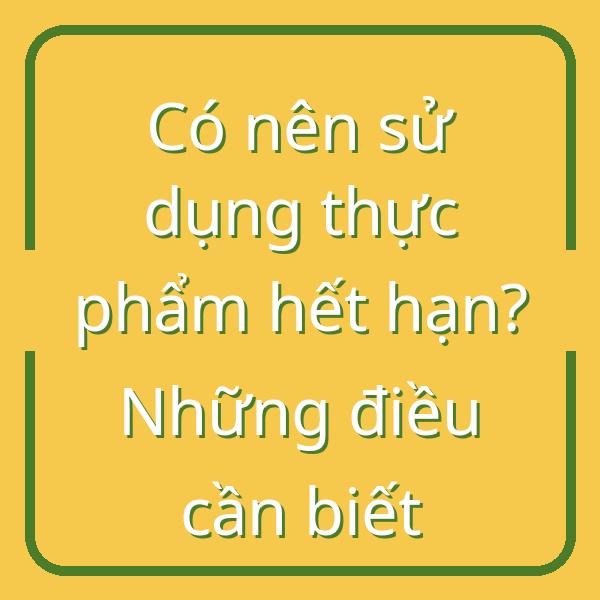 Có nên sử dụng thực phẩm hết hạn? Những điều cần biết