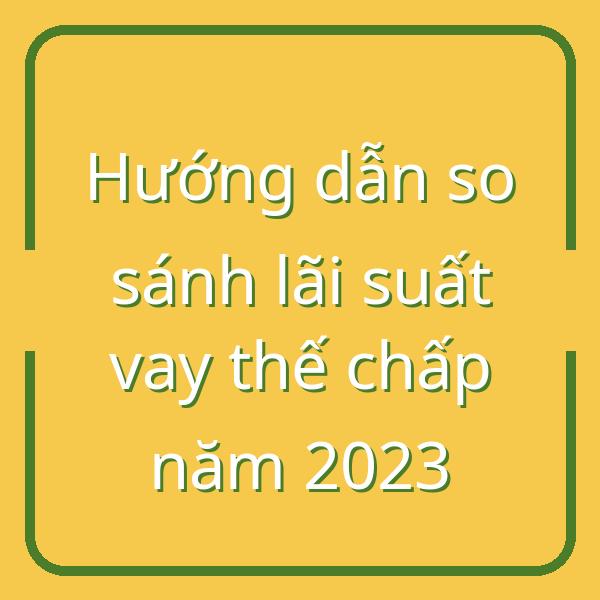 Hướng dẫn so sánh lãi suất vay thế chấp năm 2023
