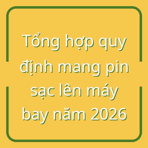 Tổng hợp quy định mang pin sạc lên máy bay năm 2026