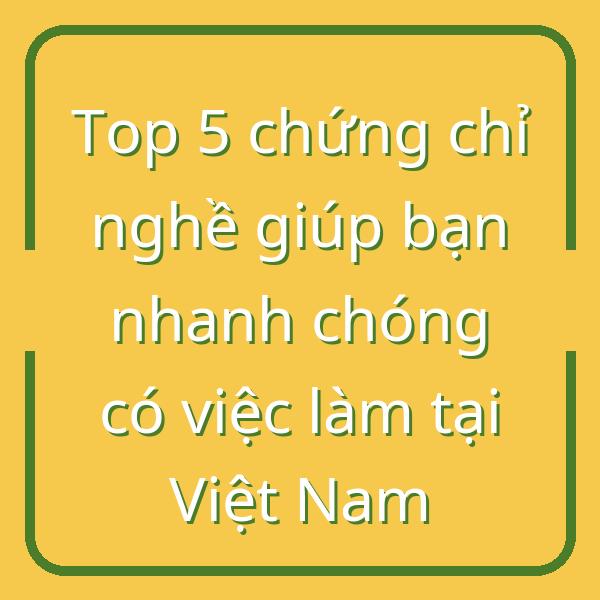Top 5 chứng chỉ nghề giúp bạn nhanh chóng có việc làm tại Việt Nam