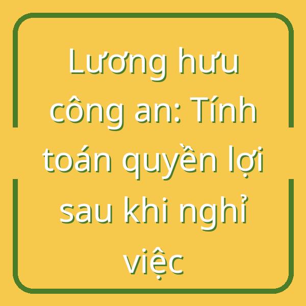 Lương hưu công an: Tính toán quyền lợi sau khi nghỉ việc