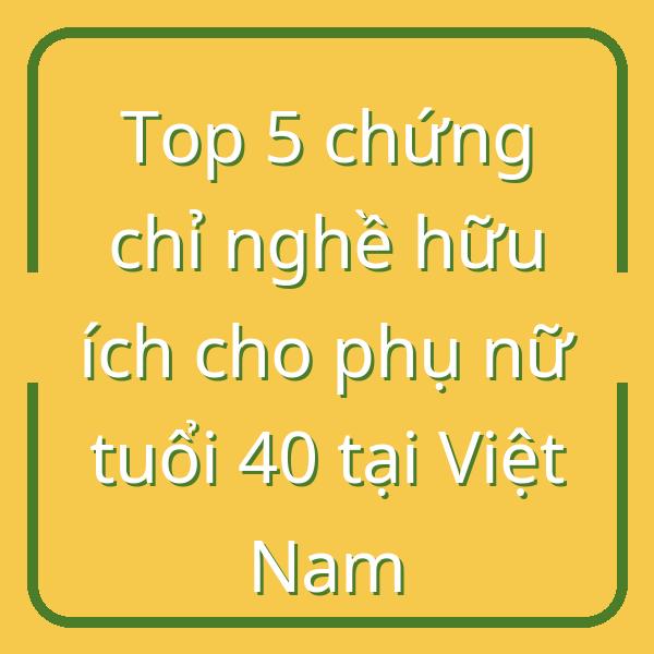 Top 5 chứng chỉ nghề hữu ích cho phụ nữ tuổi 40 tại Việt Nam