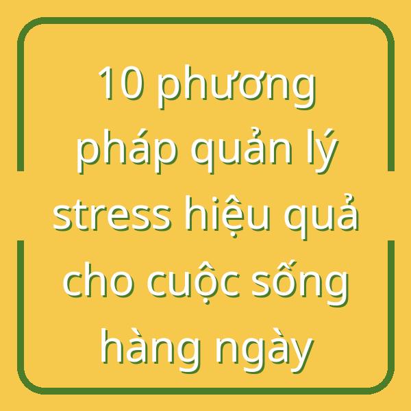 10 phương pháp quản lý stress hiệu quả cho cuộc sống hàng ngày