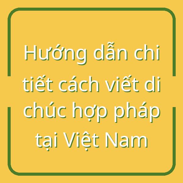 Hướng dẫn chi tiết cách viết di chúc hợp pháp tại Việt Nam