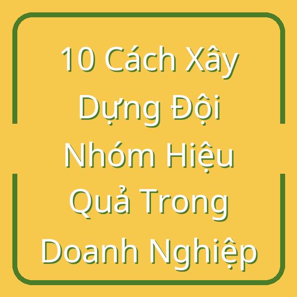 10 Cách Xây Dựng Đội Nhóm Hiệu Quả Trong Doanh Nghiệp