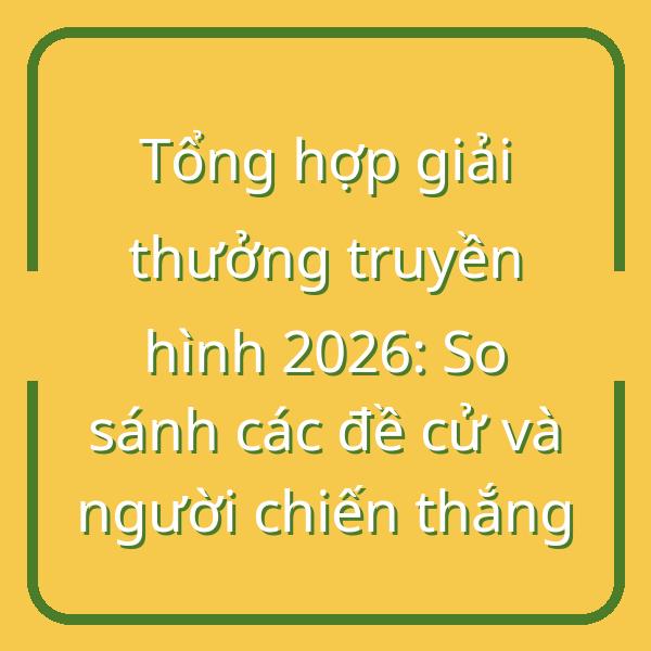 Tổng hợp giải thưởng truyền hình 2026: So sánh các đề cử và người chiến thắng
