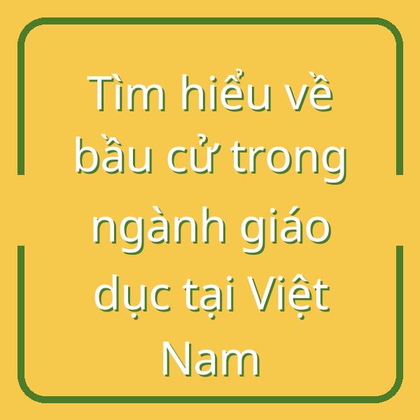 Tìm hiểu về bầu cử trong ngành giáo dục tại Việt Nam
