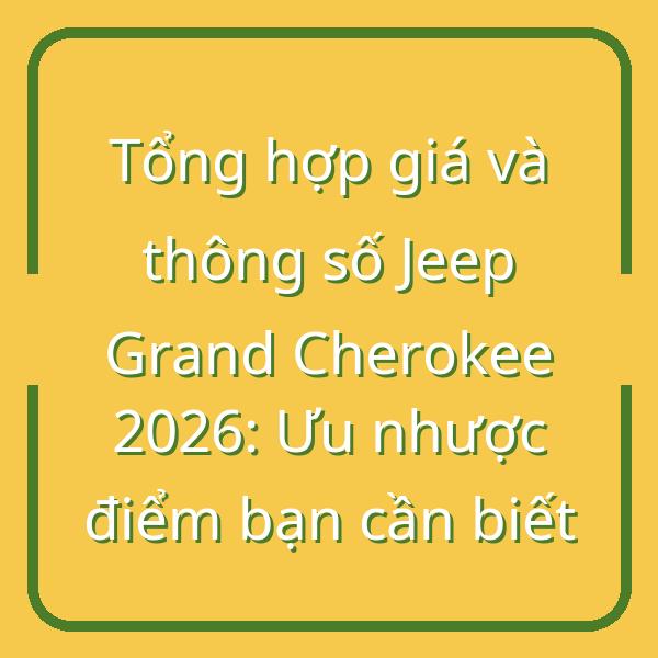 Tổng hợp giá và thông số Jeep Grand Cherokee 2026: Ưu nhược điểm bạn cần biết