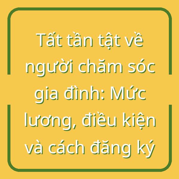Tất tần tật về người chăm sóc gia đình: Mức lương, điều kiện và cách đăng ký