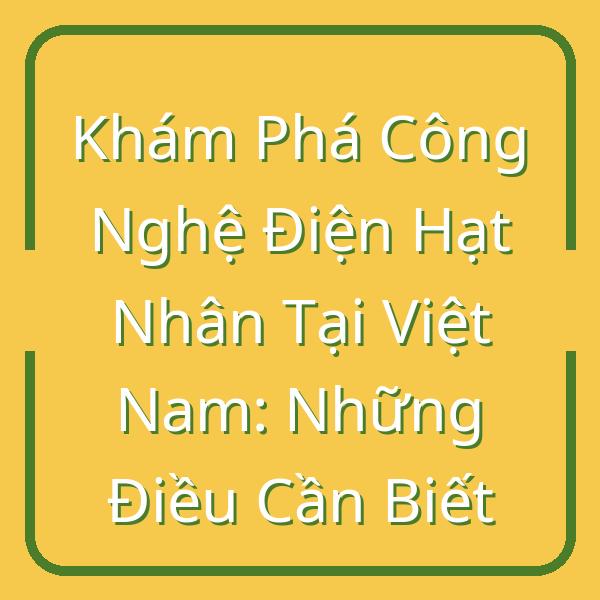 Khám Phá Công Nghệ Điện Hạt Nhân Tại Việt Nam: Những Điều Cần Biết