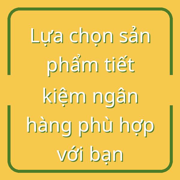 Lựa chọn sản phẩm tiết kiệm ngân hàng phù hợp với bạn
