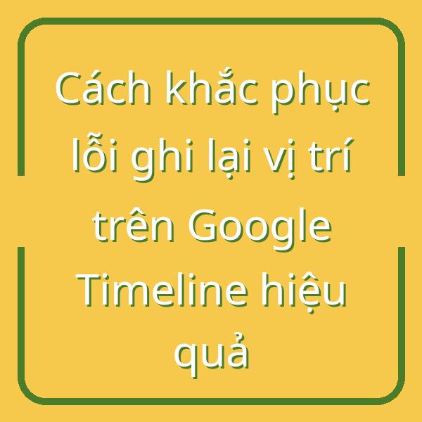 Cách khắc phục lỗi ghi lại vị trí trên Google Timeline hiệu quả