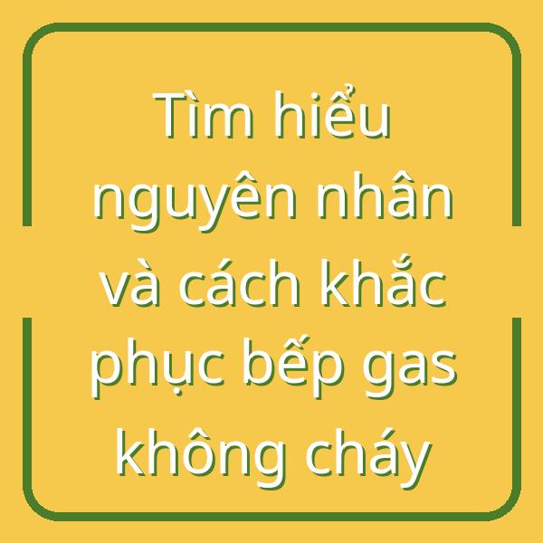 Tìm hiểu nguyên nhân và cách khắc phục bếp gas không cháy