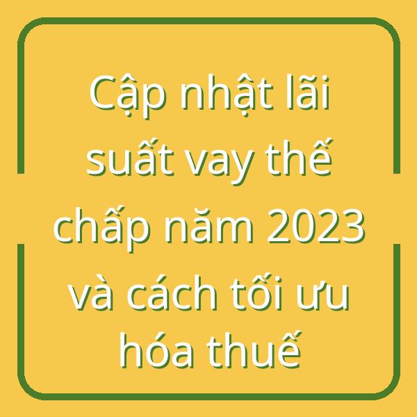 Cập nhật lãi suất vay thế chấp năm 2023 và cách tối ưu hóa thuế