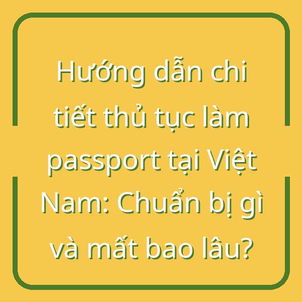 Hướng dẫn chi tiết thủ tục làm passport tại Việt Nam: Chuẩn bị gì và mất bao lâu?