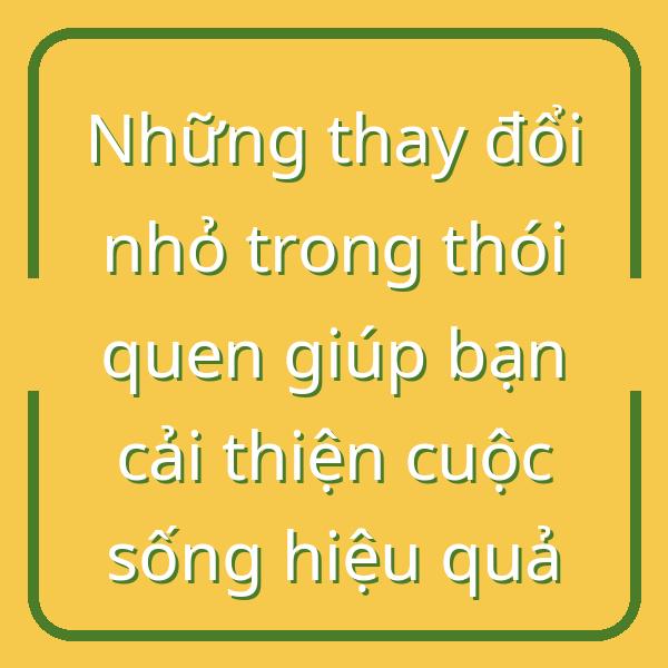 Những thay đổi nhỏ trong thói quen giúp bạn cải thiện cuộc sống hiệu quả