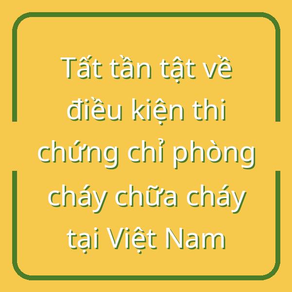 Tất tần tật về điều kiện thi chứng chỉ phòng cháy chữa cháy tại Việt Nam