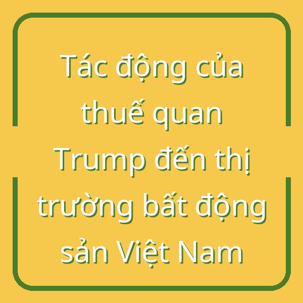 Tác động của thuế quan Trump đến thị trường bất động sản Việt Nam