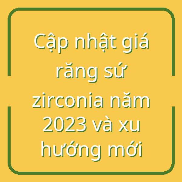 Cập nhật giá răng sứ zirconia năm 2023 và xu hướng mới