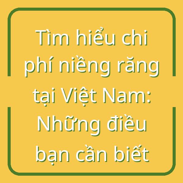 Tìm hiểu chi phí niềng răng tại Việt Nam: Những điều bạn cần biết