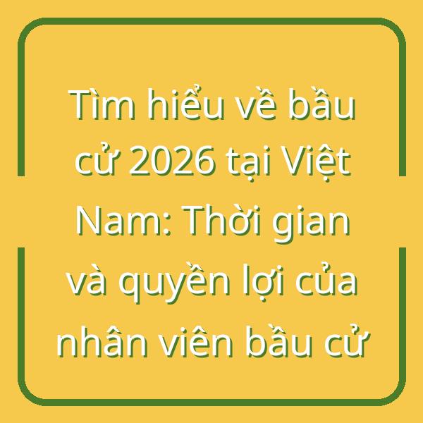 Tìm hiểu về bầu cử 2026 tại Việt Nam: Thời gian và quyền lợi của nhân viên bầu cử