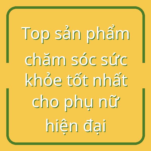 Top sản phẩm chăm sóc sức khỏe tốt nhất cho phụ nữ hiện đại
