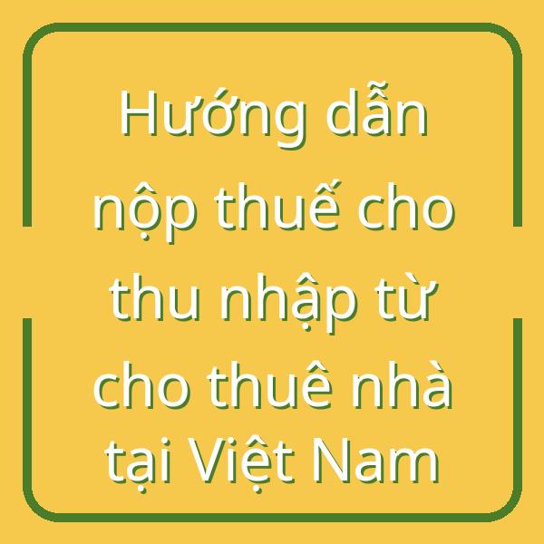 Hướng dẫn nộp thuế cho thu nhập từ cho thuê nhà tại Việt Nam