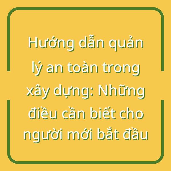 Hướng dẫn quản lý an toàn trong xây dựng: Những điều cần biết cho người mới bắt đầu