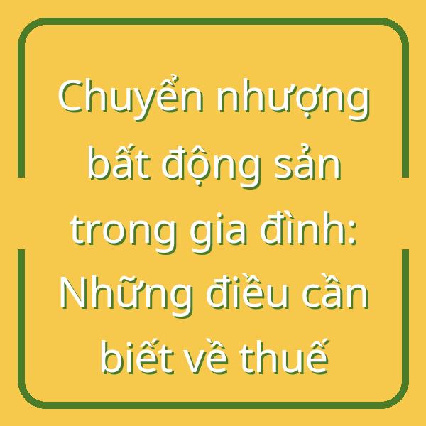 Chuyển nhượng bất động sản trong gia đình: Những điều cần biết về thuế