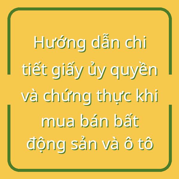 Hướng dẫn chi tiết giấy ủy quyền và chứng thực khi mua bán bất động sản và ô tô
