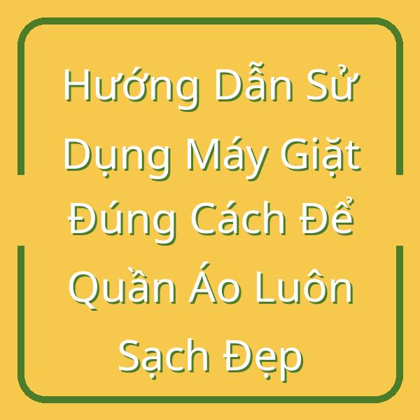 Hướng Dẫn Sử Dụng Máy Giặt Đúng Cách Để Quần Áo Luôn Sạch Đẹp