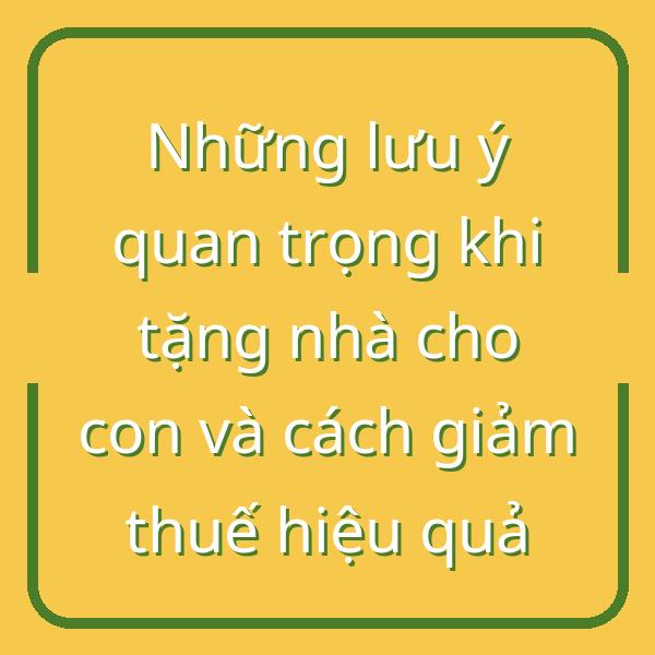 Những lưu ý quan trọng khi tặng nhà cho con và cách giảm thuế hiệu quả