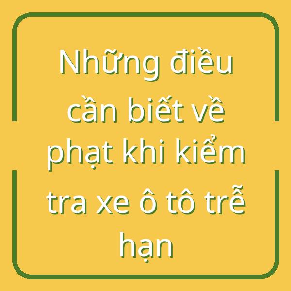 Những điều cần biết về phạt khi kiểm tra xe ô tô trễ hạn