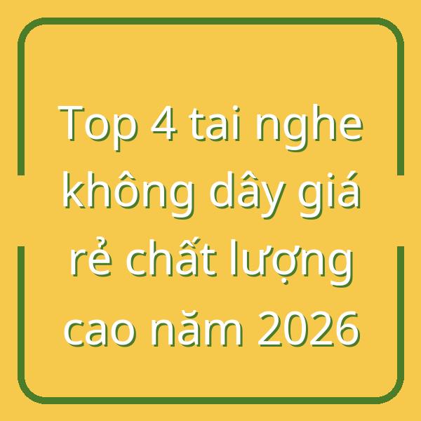 Top 4 tai nghe không dây giá rẻ chất lượng cao năm 2026
