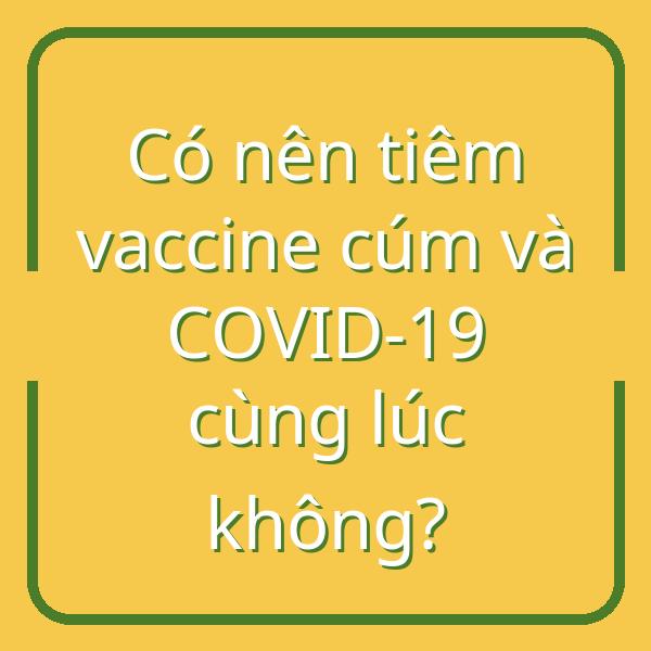 Có nên tiêm vaccine cúm và COVID-19 cùng lúc không?