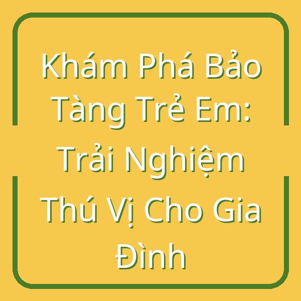 Khám Phá Bảo Tàng Trẻ Em: Trải Nghiệm Thú Vị Cho Gia Đình