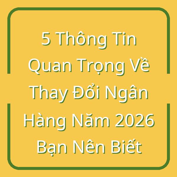 5 Thông Tin Quan Trọng Về Thay Đổi Ngân Hàng Năm 2026 Bạn Nên Biết