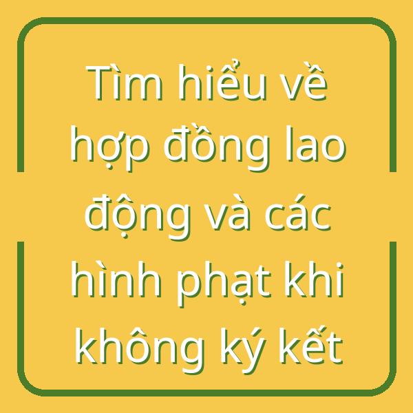 Tìm hiểu về hợp đồng lao động và các hình phạt khi không ký kết